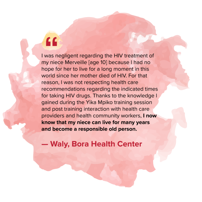 “I was negligent regarding the HIV treatment of my niece Merveille [age 10] because I had no hope for her to live for a long moment in this world since her mother died of HIV. For that reason, I was not respecting health care recommendations regarding the indicated times for taking HIV drugs. Thanks to the knowledge I gained during the Yika Mpiko training session and post training interaction with health care providers and health community workers, I now know that my niece can live for many years and become a responsible old person.” — Waly, Bora Health Center 