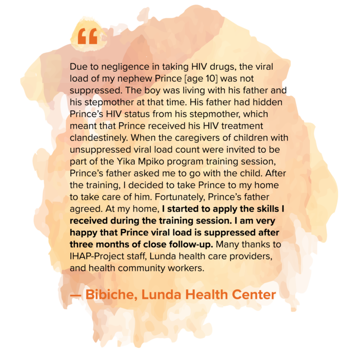 “Due to negligence in taking HIV drugs, the viral load of my nephew Prince [age 10] was not suppressed. The boy was living with his father and his stepmother at that time. His father had hidden Prince’s HIV status from his stepmother, which meant that Prince received his HIV treatment clandestinely. When the caregivers of children with unsuppressed viral load count were invited to be part of the Yika Mpiko program training session, Prince’s father asked me to go with the child. After the training, I decided to take Prince to my home to take care of him. Fortunately, Prince’s father agreed. At my home, I started to apply the skills I received during the training session. I am very happy that Prince viral load is suppressed after three months of close follow-up. Many thanks to IHAP-Project staff, Lunda health care providers, and health community workers.” — Bibiche, Lunda Health Center 