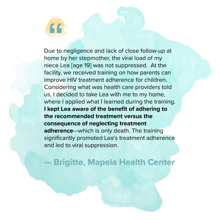 “Due to negligence and lack of close follow-up at home by her stepmother, the viral load of my niece Lea [age 19] was not suppressed. At the facility, we received training on how parents can improve HIV treatment adherence for children. Considering what was health care providers told us, I decided to take Lea with me to my home, where I applied what I learned during the training. I kept Lea aware of the benefit of adhering to the recommended treatment versus the consequence of neglecting treatment adherence—which is only death. The training significantly promoted Lea’s treatment adherence and led to viral suppression.” — Brigitte, Mapela Health Center 