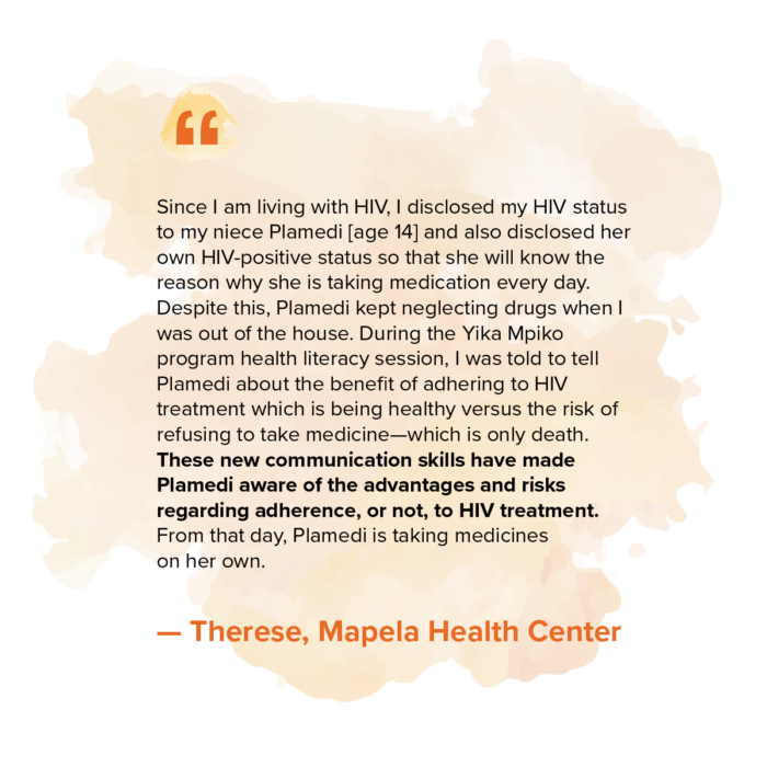 “Since I am living with HIV, I disclosed my HIV status my niece Plamedi [age 14] and also disclosed her own HIV-positive status so that she will know the reason why she is taking medication every day. Despite this, Plamedi kept neglecting drugs when I was out of the house. During the Yika Mpiko program health literacy session, I was told to tell Plamedi about the benefit of adhering to HIV treatment which is being healthy versus the risk of refusing to take medicine—which is only death. These new communication skills have made Plamedi aware of the advantages and risks regarding adherence, or not, to HIV treatment. From that day, Plamedi is taking medicines on her own.” — Therese, Mapela Health Center 