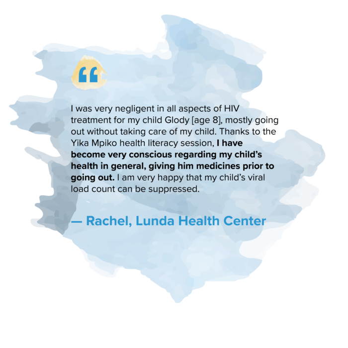 “I was very negligent in all aspects of HIV treatment for my child Glody [age 8], mostly going out without taking care of my child. Thanks to the Yika Mpiko health literacy session, I have become very conscious regarding my child’s health in general, giving him medicines prior to going out. I am very happy that my child’s viral load count can be suppressed.” — Rachel, Lunda Health Center 